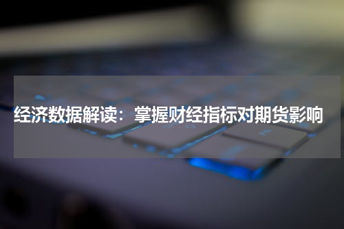  经济数据解读：掌握财经指标对期货影响