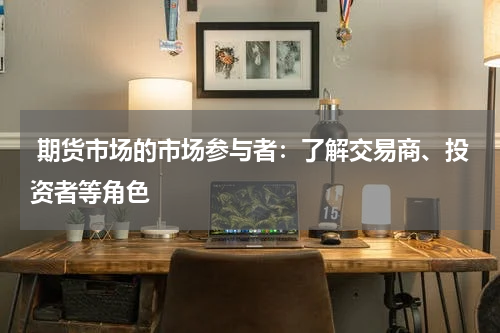  期货市场的市场参与者：了解交易商、投资者等角色