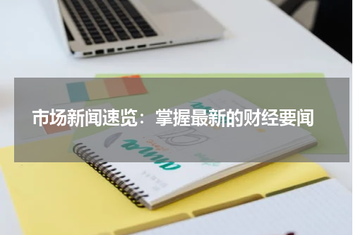  市场新闻速览：掌握最新的财经要闻
