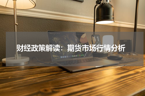  财经政策解读：期货市场行情分析