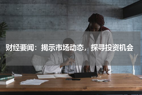  财经要闻：揭示市场动态，探寻投资机会