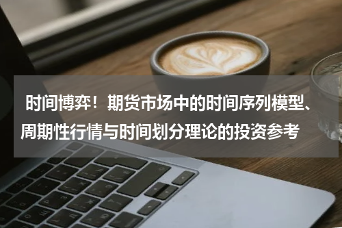 时间博弈！期货市场中的时间序列模型、周期性行情与时间划分理论的投资参考