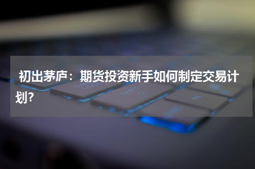  初出茅庐：期货投资新手如何制定交易计划？