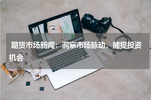  期货市场新闻：洞察市场脉动，捕捉投资机会