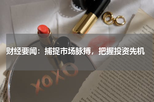  财经要闻：捕捉市场脉搏，把握投资先机