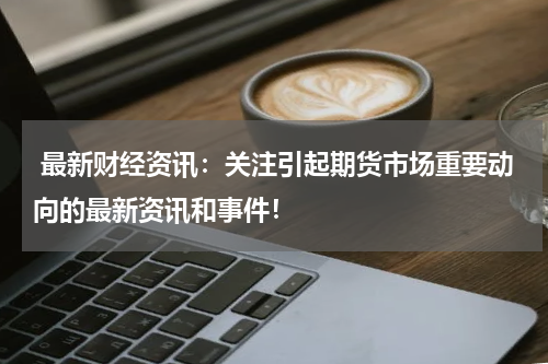  最新财经资讯：关注引起期货市场重要动向的最新资讯和事件！