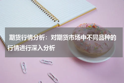  期货行情分析：对期货市场中不同品种的行情进行深入分析