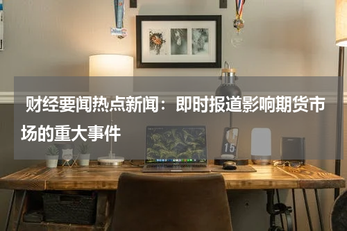  财经要闻热点新闻：即时报道影响期货市场的重大事件
