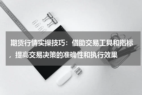  期货行情实操技巧：借助交易工具和指标，提高交易决策的准确性和执行效果