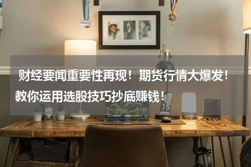  财经要闻重要性再现！期货行情大爆发！教你运用选股技巧抄底赚钱！