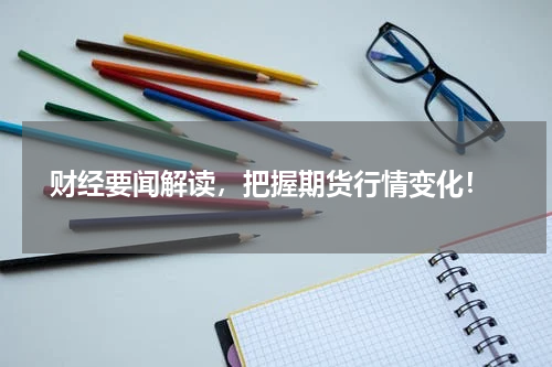  财经要闻解读，把握期货行情变化！