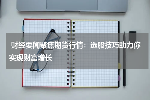  财经要闻聚焦期货行情：选股技巧助力你实现财富增长