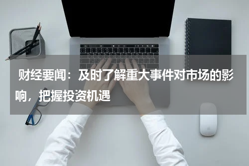  财经要闻：及时了解重大事件对市场的影响，把握投资机遇