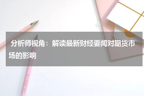  分析师视角：解读最新财经要闻对期货市场的影响