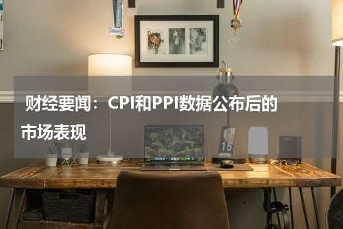  财经要闻：CPI和PPI数据公布后的市场表现