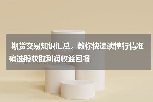  期货交易知识汇总，教你快速读懂行情准确选股获取利润收益回报