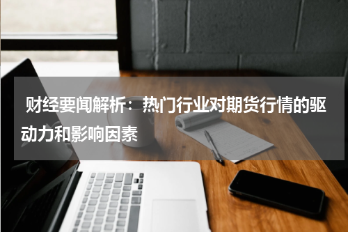  财经要闻解析：热门行业对期货行情的驱动力和影响因素
