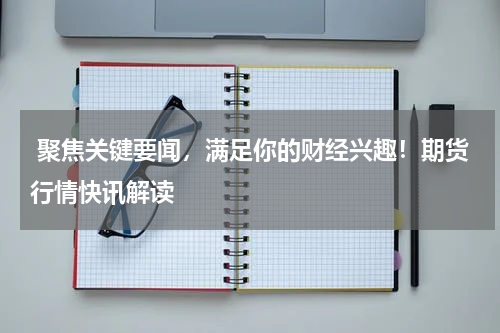  聚焦关键要闻，满足你的财经兴趣！期货行情快讯解读