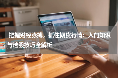  把握财经脉搏，抓住期货行情：入门知识与选股技巧全解析