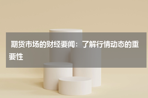  期货市场的财经要闻：了解行情动态的重要性