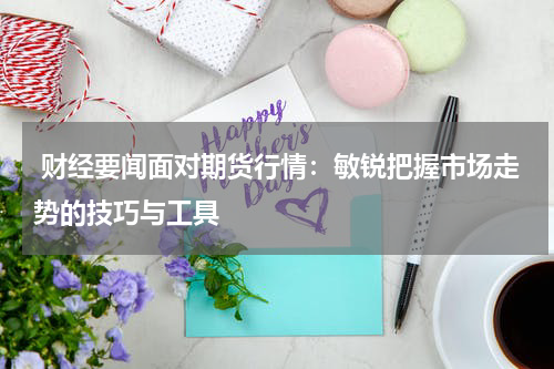  财经要闻面对期货行情：敏锐把握市场走势的技巧与工具