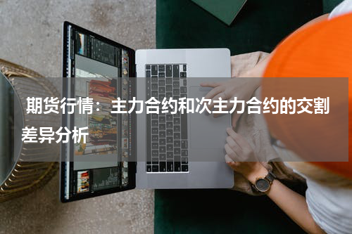  期货行情：主力合约和次主力合约的交割差异分析