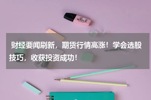  财经要闻刷新，期货行情高涨！学会选股技巧，收获投资成功！
