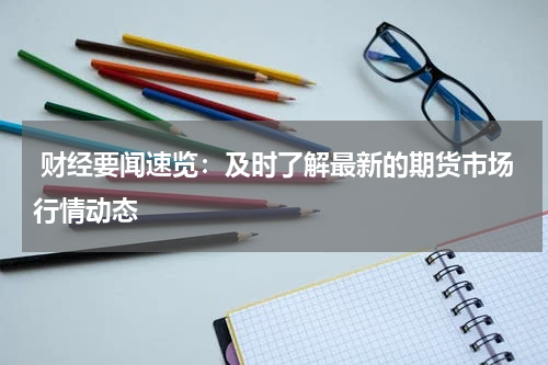  财经要闻速览：及时了解最新的期货市场行情动态