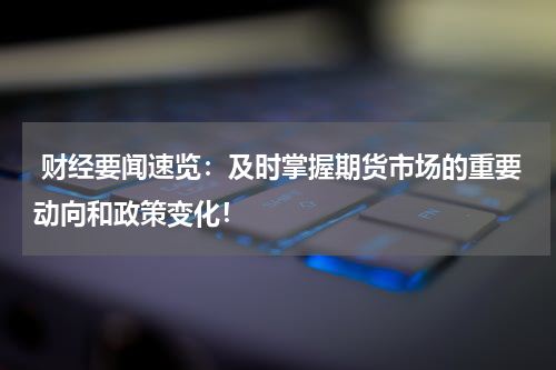  财经要闻速览：及时掌握期货市场的重要动向和政策变化！