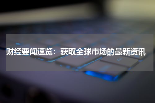 财经要闻速览：获取全球市场的最新资讯
