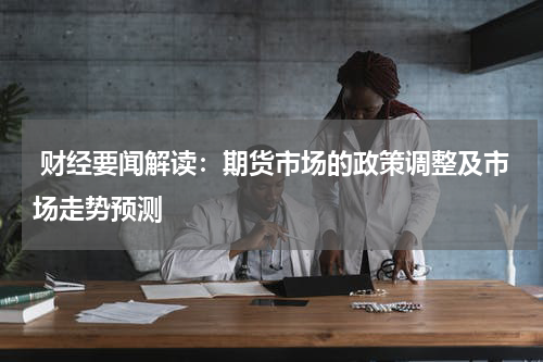  财经要闻解读：期货市场的政策调整及市场走势预测