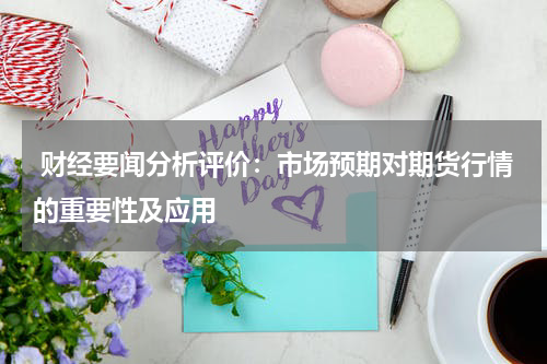  财经要闻分析评价：市场预期对期货行情的重要性及应用