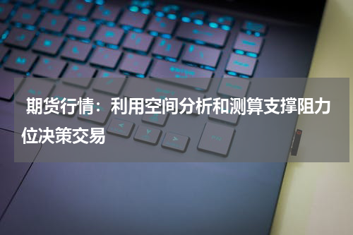  期货行情：利用空间分析和测算支撑阻力位决策交易