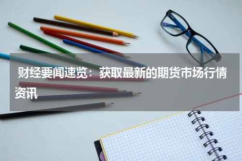  财经要闻速览：获取最新的期货市场行情资讯