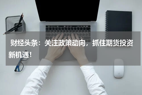  财经头条：关注政策动向，抓住期货投资新机遇！