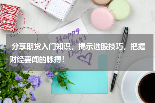  分享期货入门知识，揭示选股技巧，把握财经要闻的脉搏！