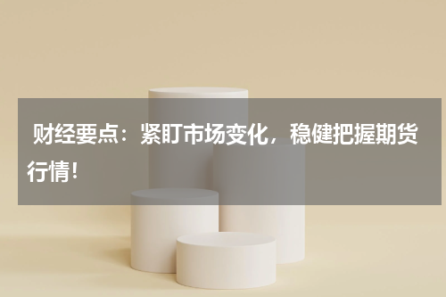  财经要点：紧盯市场变化，稳健把握期货行情！