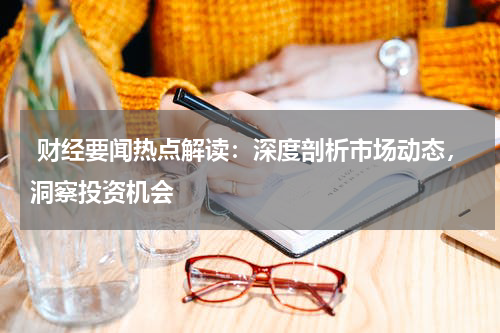  财经要闻热点解读：深度剖析市场动态，洞察投资机会