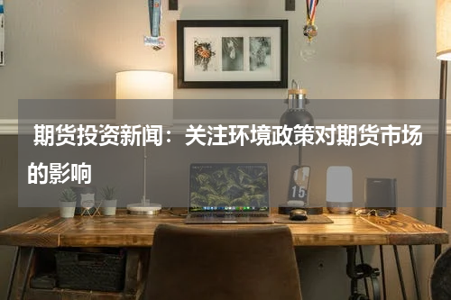  期货投资新闻：关注环境政策对期货市场的影响