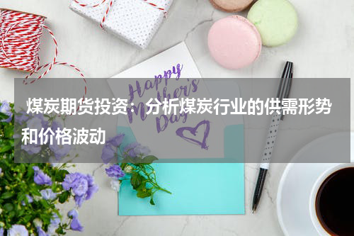  煤炭期货投资：分析煤炭行业的供需形势和价格波动