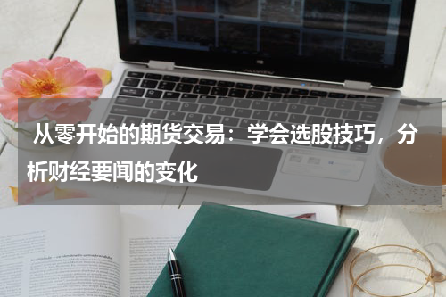  从零开始的期货交易：学会选股技巧，分析财经要闻的变化