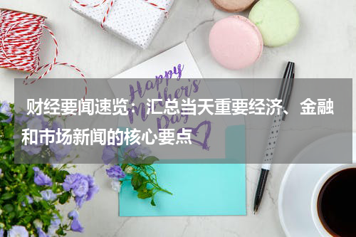  财经要闻速览：汇总当天重要经济、金融和市场新闻的核心要点