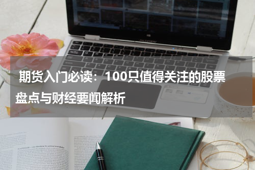  期货入门必读：100只值得关注的股票盘点与财经要闻解析
