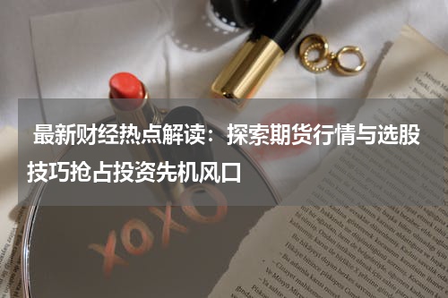  最新财经热点解读：探索期货行情与选股技巧抢占投资先机风口