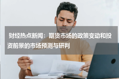  财经热点新闻：期货市场的政策变动和投资前景的市场预测与研判