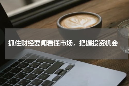  抓住财经要闻看懂市场，把握投资机会
