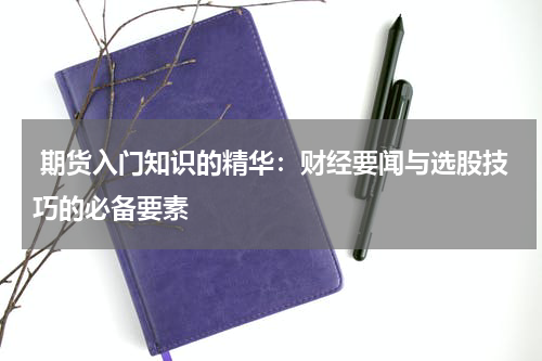  期货入门知识的精华：财经要闻与选股技巧的必备要素