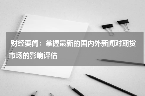  财经要闻：掌握最新的国内外新闻对期货市场的影响评估