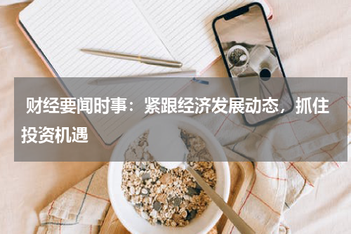  财经要闻时事：紧跟经济发展动态，抓住投资机遇