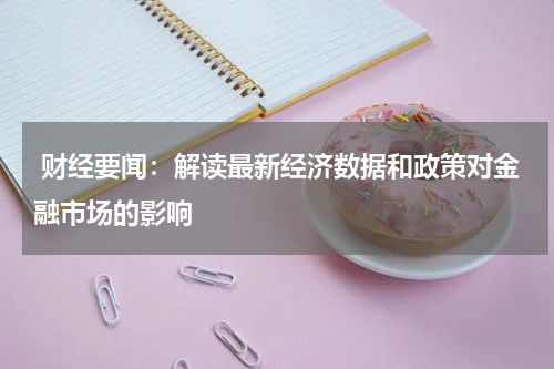  财经要闻：解读最新经济数据和政策对金融市场的影响